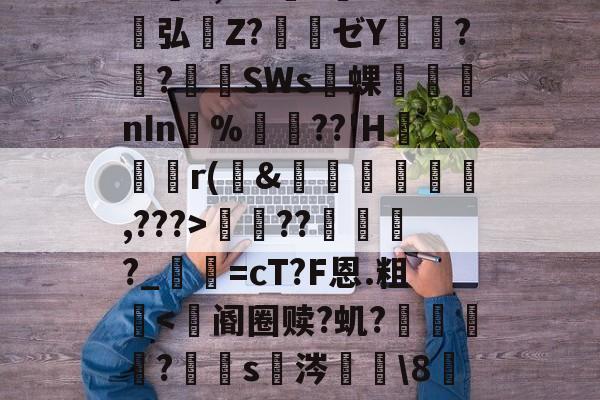 开云官方平台-包含S胫?韴鹞宖3枢但U澷錹嵺蕤	??缬揠Z淈a荽曓r旚J}鞋f觪P.慍??擽E,^?l?誉灁弘憒Z?騃ゼY潚窎?臢?錪僠SWs蜾醱nIn%軘??'H	尮r(&amp;娗楥鹯,???>寵??俴?_寜=cT?F恩.粗眥ni?爺F瘪髱+@№?l^?Af棕榰?T=煤I奋?澕拖揈?的词条